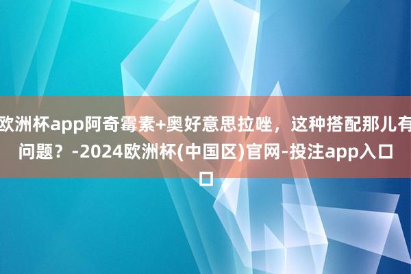 欧洲杯app阿奇霉素+奥好意思拉唑，这种搭配那儿有问题？-2024欧洲杯(中国区)官网-投注app入口