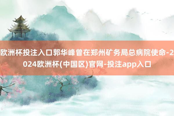 欧洲杯投注入口郭华峰曾在郑州矿务局总病院使命-2024欧洲杯(中国区)官网-投注app入口