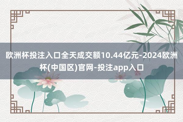 欧洲杯投注入口全天成交额10.44亿元-2024欧洲杯(中国区)官网-投注app入口