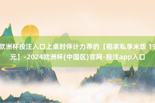 欧洲杯投注入口上桌时伴计力荐的【稻家私享米饭 19元】-2024欧洲杯(中国区)官网-投注app入口