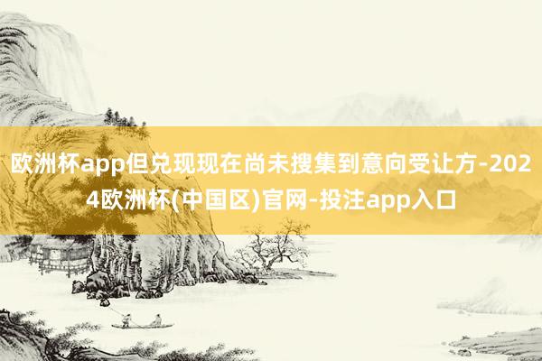 欧洲杯app但兑现现在尚未搜集到意向受让方-2024欧洲杯(