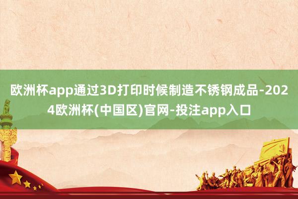 欧洲杯app通过3D打印时候制造不锈钢成品-2024欧洲杯(中国区)官网-投注app入口