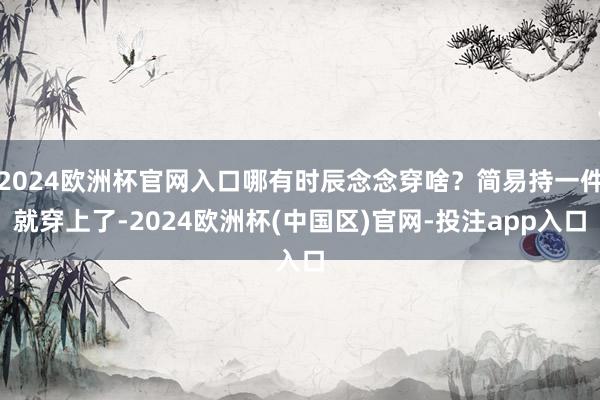 2024欧洲杯官网入口哪有时辰念念穿啥？简易持一件就穿上了-2024欧洲杯(中国区)官网-投注app入口