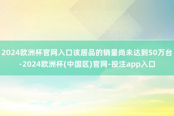 2024欧洲杯官网入口该居品的销量尚未达到50万台-2024欧洲杯(中国区)官网-投注app入口