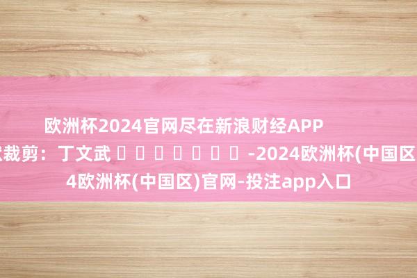 欧洲杯2024官网尽在新浪财经APP            						包袱裁剪：丁文武 							-2024欧洲杯(中国区)官网-投注app入口