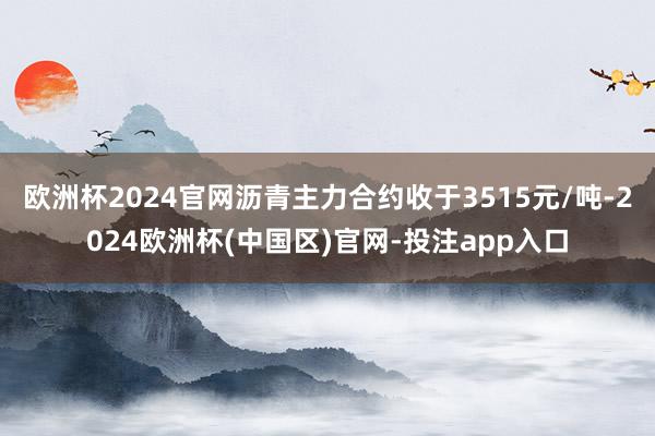 欧洲杯2024官网沥青主力合约收于3515元/吨-2024欧洲杯(中国区)官网-投注app入口
