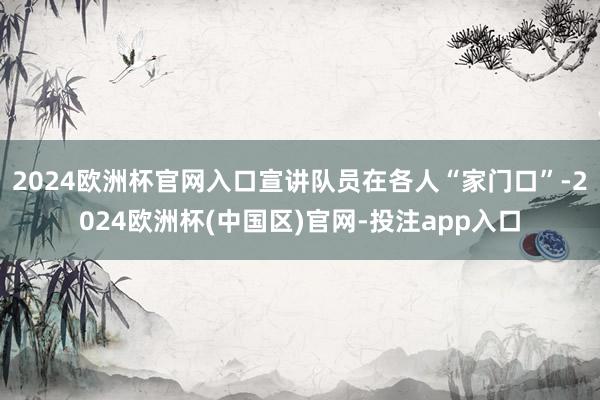 2024欧洲杯官网入口宣讲队员在各人“家门口”-2024欧洲
