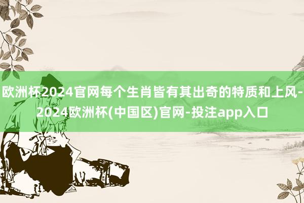 欧洲杯2024官网每个生肖皆有其出奇的特质和上风-2024欧
