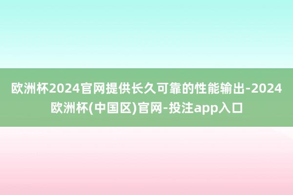 欧洲杯2024官网提供长久可靠的性能输出-2024欧洲杯(中