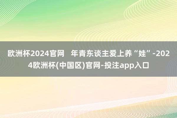 欧洲杯2024官网   年青东谈主爱上养“娃”-2024欧洲杯(中国区)官网-投注app入口