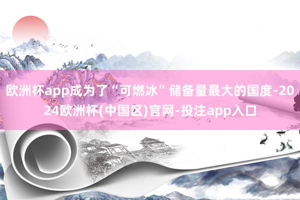 欧洲杯app成为了“可燃冰”储备量最大的国度-2024欧洲杯