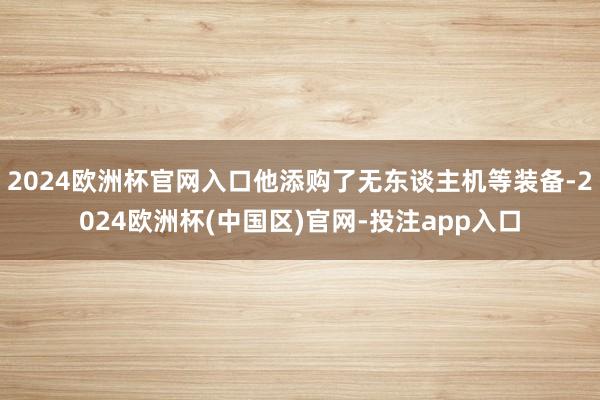 2024欧洲杯官网入口他添购了无东谈主机等装备-2024欧洲