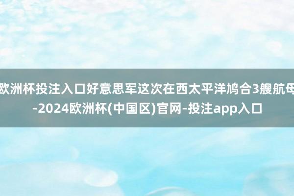 欧洲杯投注入口好意思军这次在西太平洋鸠合3艘航母-2024欧