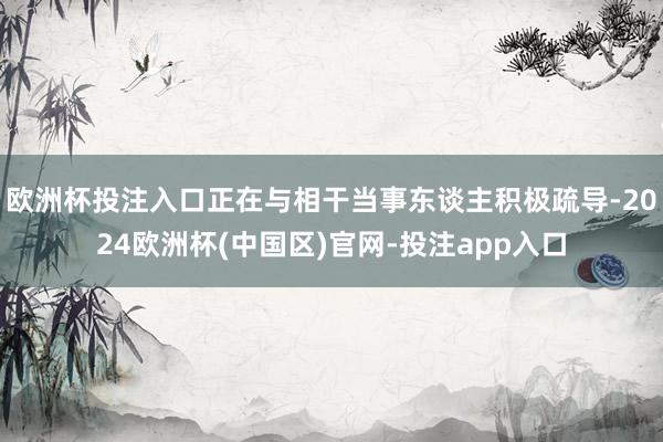 欧洲杯投注入口正在与相干当事东谈主积极疏导-2024欧洲杯(