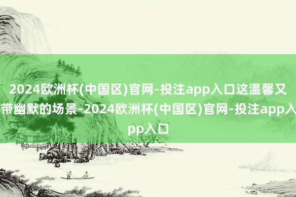 2024欧洲杯(中国区)官网-投注app入口这温馨又略带幽默