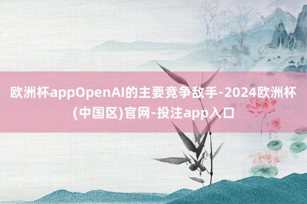 欧洲杯appOpenAI的主要竞争敌手-2024欧洲杯(中国