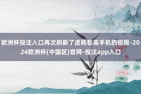 欧洲杯投注入口再次刷新了虚耗智高手机的极限-2024欧洲杯(中国区)官网-投注app入口