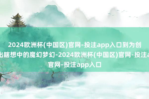 2024欧洲杯(中国区)官网-投注app入口到为创作家绘出瞎想中的魔幻梦幻-2024欧洲杯(中国区)官网-投注app入口
