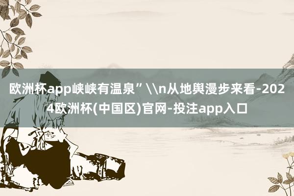 欧洲杯app峡峡有温泉”\n从地舆漫步来看-2024欧洲杯(中国区)官网-投注app入口