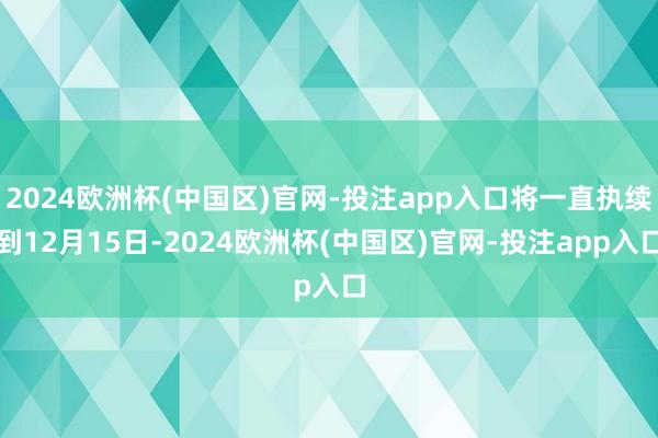 2024欧洲杯(中国区)官网-投注app入口将一直执续到12月15日-2024欧洲杯(中国区)官网-投注app入口