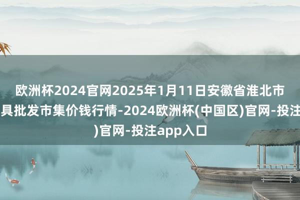欧洲杯2024官网2025年1月11日安徽省淮北市中瑞农家具批发市集价钱行情-2024欧洲杯(中国区)官网-投注app入口