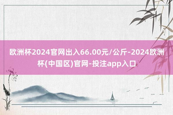 欧洲杯2024官网出入66.00元/公斤-2024欧洲杯(中