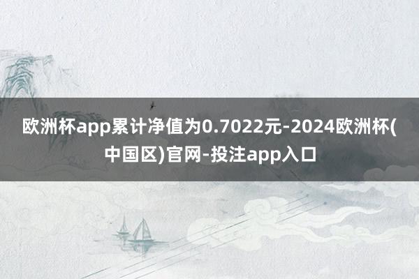 欧洲杯app累计净值为0.7022元-2024欧洲杯(中国区)官网-投注app入口