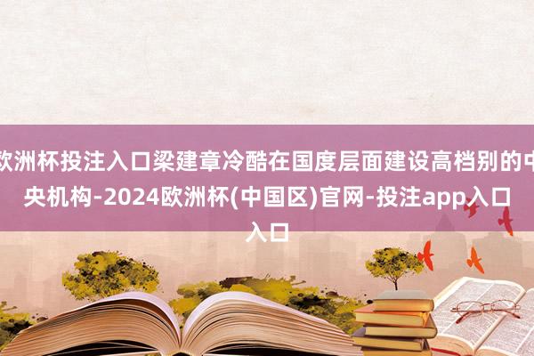 欧洲杯投注入口梁建章冷酷在国度层面建设高档别的中央机构-2024欧洲杯(中国区)官网-投注app入口