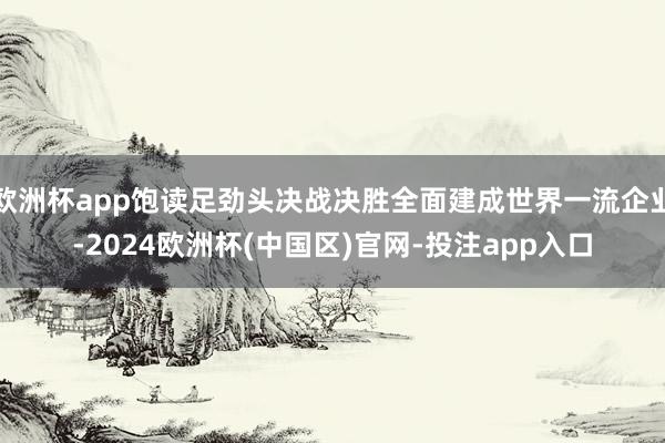 欧洲杯app饱读足劲头决战决胜全面建成世界一流企业-2024