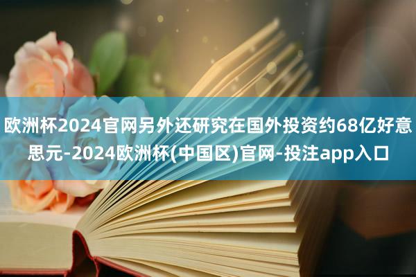 欧洲杯2024官网另外还研究在国外投资约68亿好意思元-2024欧洲杯(中国区)官网-投注app入口