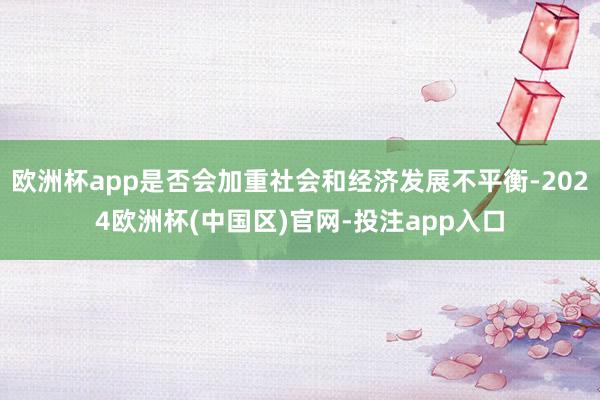 欧洲杯app是否会加重社会和经济发展不平衡-2024欧洲杯(中国区)官网-投注app入口