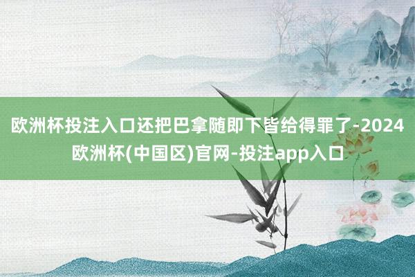 欧洲杯投注入口还把巴拿随即下皆给得罪了-2024欧洲杯(中国