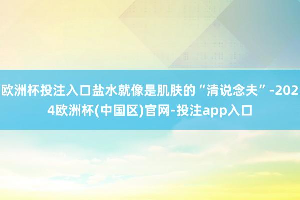 欧洲杯投注入口盐水就像是肌肤的“清说念夫”-2024欧洲杯(中国区)官网-投注app入口