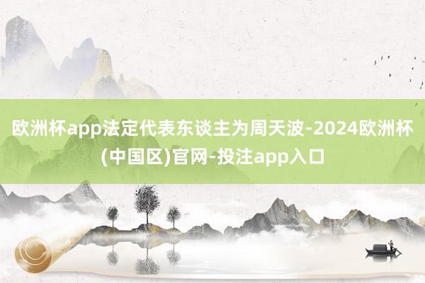 欧洲杯app法定代表东谈主为周天波-2024欧洲杯(中国区)官网-投注app入口