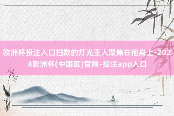 欧洲杯投注入口扫数的灯光王人聚焦在他身上-2024欧洲杯(中国区)官网-投注app入口