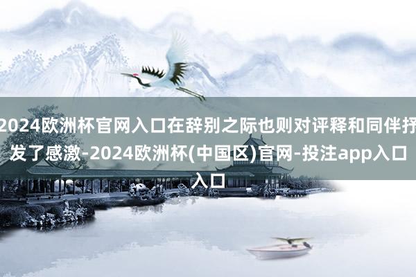 2024欧洲杯官网入口在辞别之际也则对评释和同伴抒发了感激-2024欧洲杯(中国区)官网-投注app入口