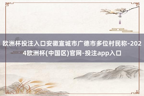 欧洲杯投注入口安徽宣城市广德市多位村民称-2024欧洲杯(中