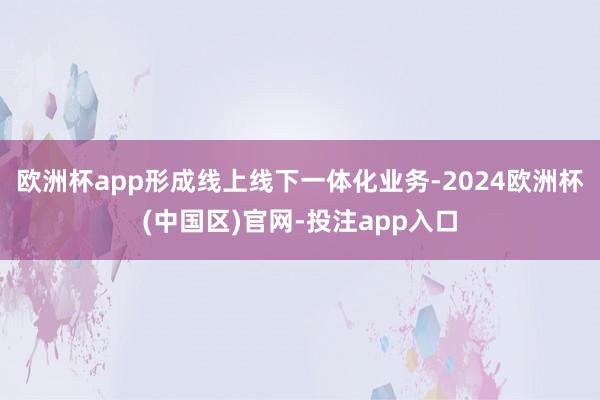 欧洲杯app形成线上线下一体化业务-2024欧洲杯(中国区)官网-投注app入口