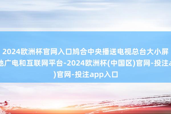 2024欧洲杯官网入口鸠合中央播送电视总台大小屏幕、场地广电和互联网平台-2024欧洲杯(中国区)官网-投注app入口