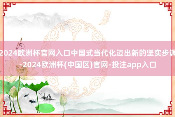 2024欧洲杯官网入口中国式当代化迈出新的坚实步调-2024欧洲杯(中国区)官网-投注app入口