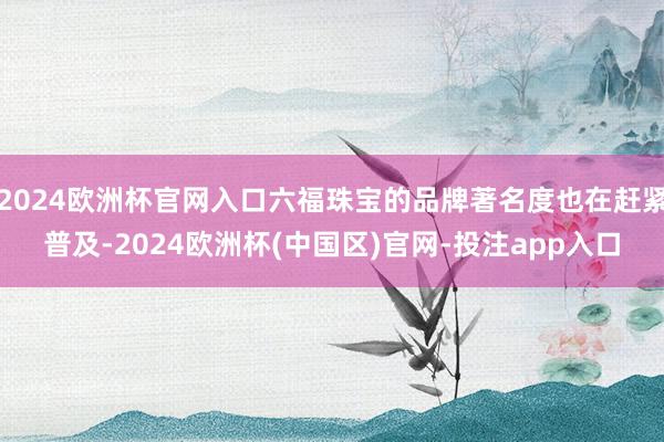 2024欧洲杯官网入口六福珠宝的品牌著名度也在赶紧普及-2024欧洲杯(中国区)官网-投注app入口