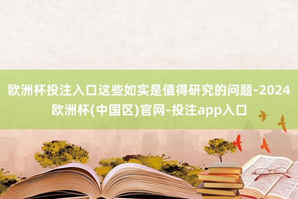 欧洲杯投注入口这些如实是值得研究的问题-2024欧洲杯(中国区)官网-投注app入口