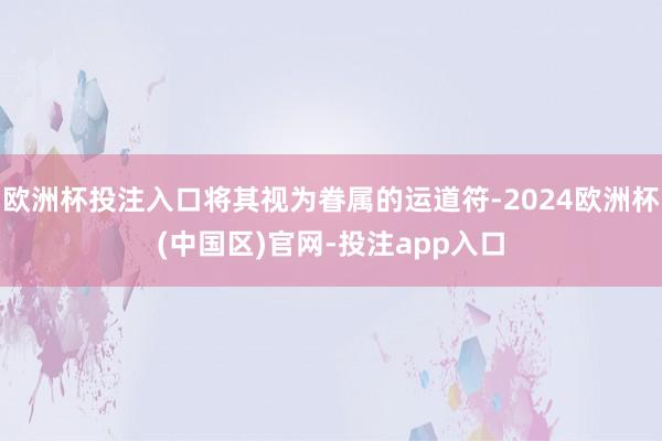 欧洲杯投注入口将其视为眷属的运道符-2024欧洲杯(中国区)官网-投注app入口