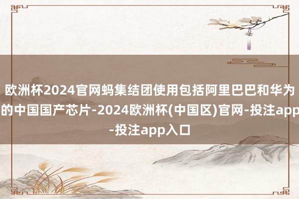 欧洲杯2024官网蚂集结团使用包括阿里巴巴和华为在内的中国国产芯片-2024欧洲杯(中国区)官网-投注app入口