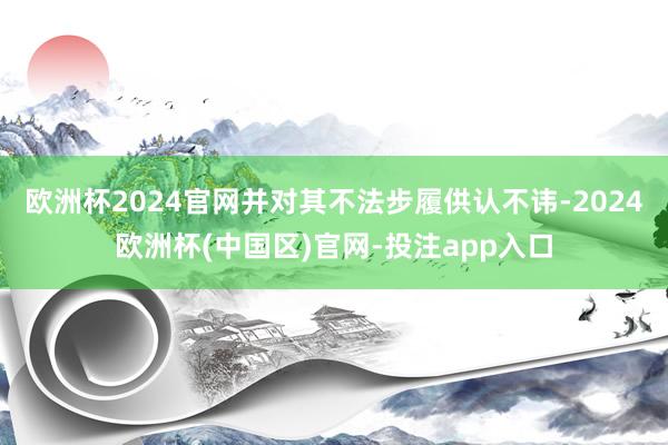 欧洲杯2024官网并对其不法步履供认不讳-2024欧洲杯(中国区)官网-投注app入口