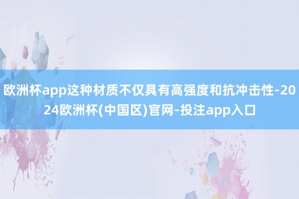 欧洲杯app这种材质不仅具有高强度和抗冲击性-2024欧洲杯(中国区)官网-投注app入口