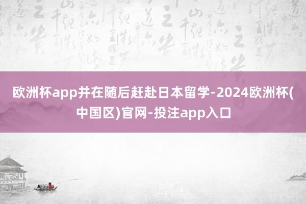 欧洲杯app并在随后赶赴日本留学-2024欧洲杯(中国区)官网-投注app入口
