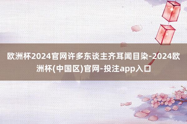 欧洲杯2024官网许多东谈主齐耳闻目染-2024欧洲杯(中国区)官网-投注app入口