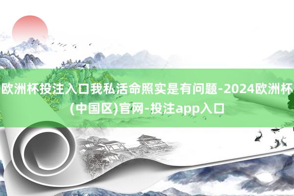 欧洲杯投注入口我私活命照实是有问题-2024欧洲杯(中国区)