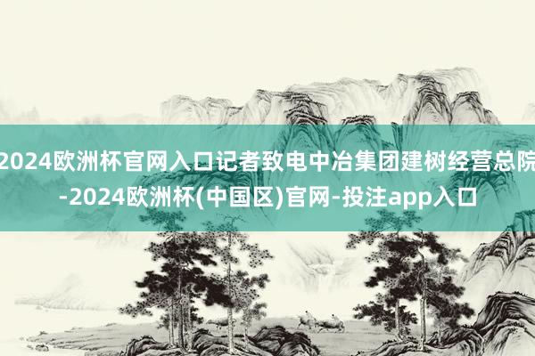 2024欧洲杯官网入口记者致电中冶集团建树经营总院-2024